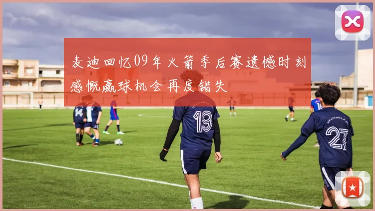 麦迪回忆09年火箭季后赛遗憾时刻感慨赢球机会再度错失