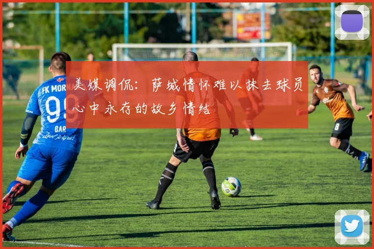 美媒调侃：萨城情怀难以抹去球员心中永存的故乡情结