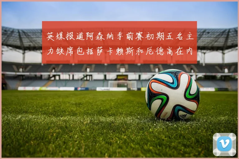 英媒报道阿森纳季前赛初期五名主力缺席包括萨卡赖斯和厄德高在内