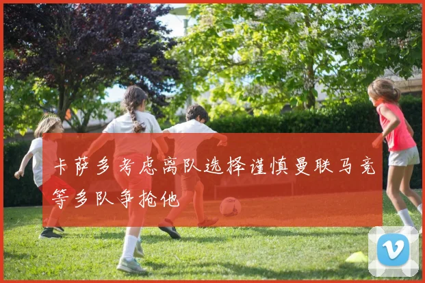卡萨多考虑离队选择谨慎曼联马竞等多队争抢他