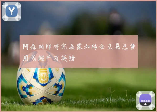 阿森纳即将完成蒙加转会交易总费用或超千万英镑