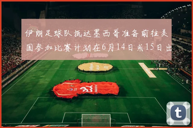 伊朗足球队抵达墨西哥准备前往美国参加比赛计划在6月14日或15日出发