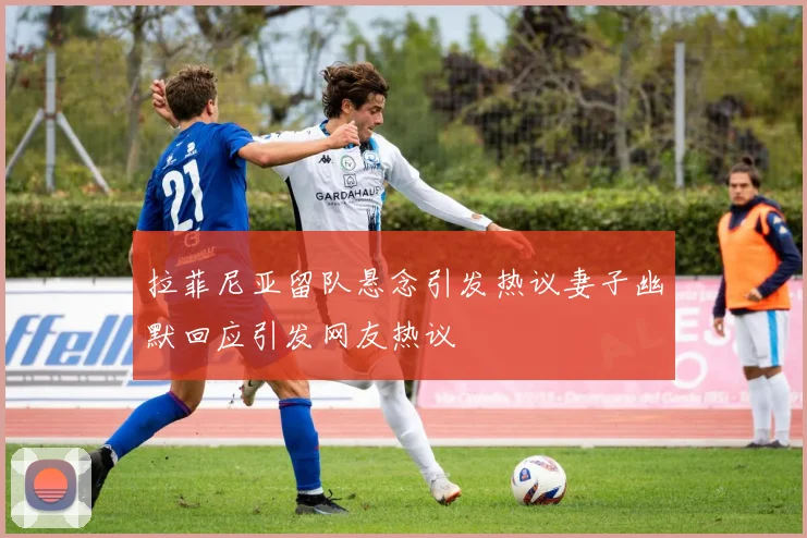 拉菲尼亚留队悬念引发热议妻子幽默回应引发网友热议