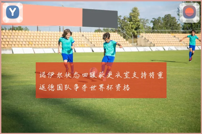 诺伊尔状态回暖获更衣室支持将重返德国队争夺世界杯资格