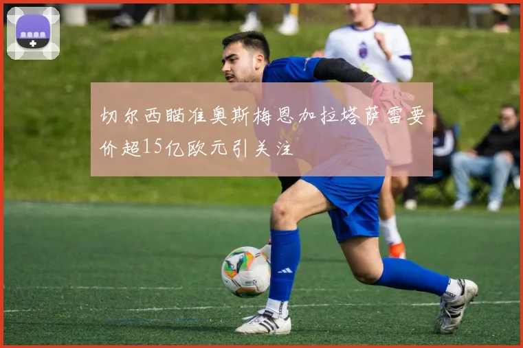 切尔西瞄准奥斯梅恩加拉塔萨雷要价超15亿欧元引关注