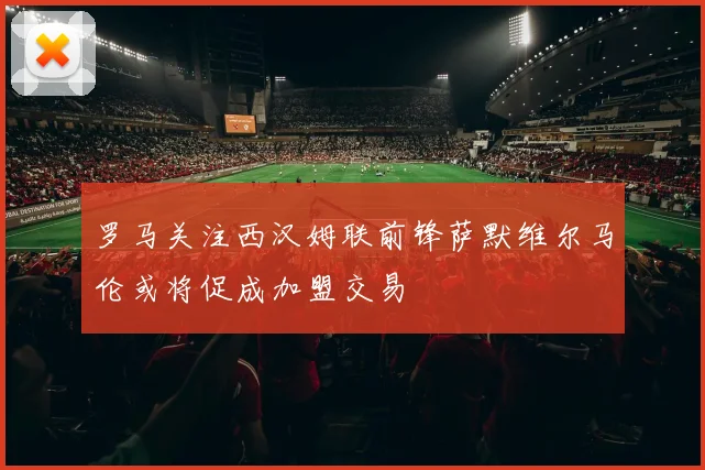 罗马关注西汉姆联前锋萨默维尔马伦或将促成加盟交易