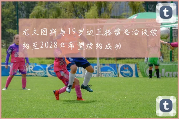尤文图斯与19岁边卫格雷洛洽谈续约至2028年希望续约成功