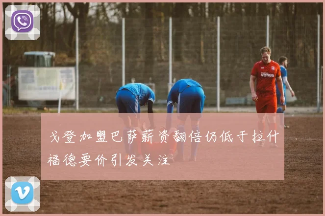 戈登加盟巴萨薪资翻倍仍低于拉什福德要价引发关注