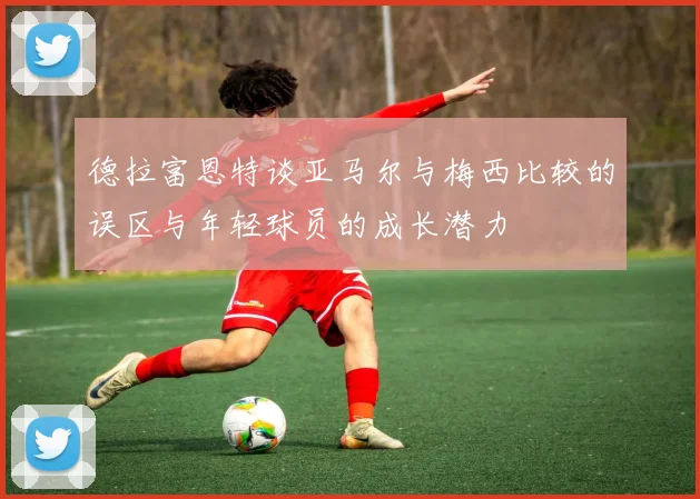 德拉富恩特谈亚马尔与梅西比较的误区与年轻球员的成长潜力