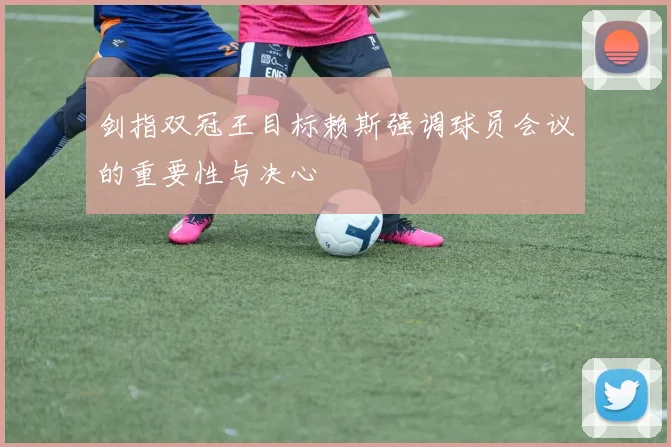 剑指双冠王目标赖斯强调球员会议的重要性与决心
