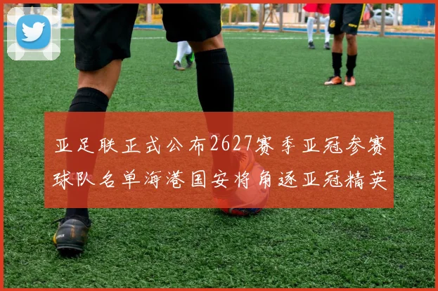 亚足联正式公布2627赛季亚冠参赛球队名单海港国安将角逐亚冠精英联赛