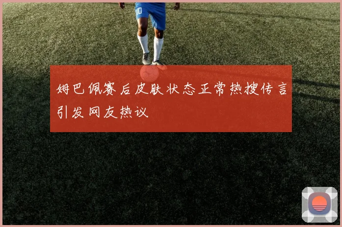 姆巴佩赛后皮肤状态正常热搜传言引发网友热议