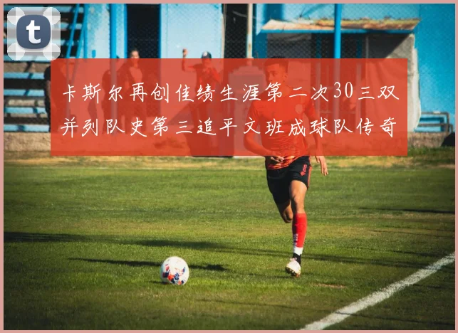 卡斯尔再创佳绩生涯第二次30三双并列队史第三追平文班成球队传奇