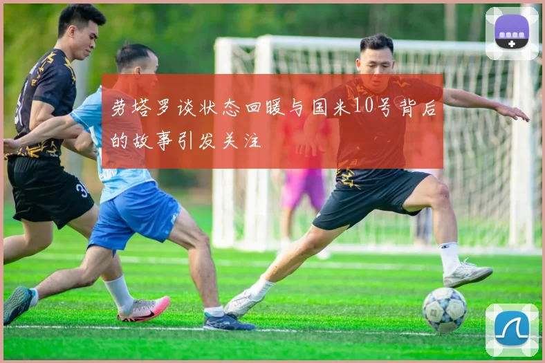 劳塔罗谈状态回暖与国米10号背后的故事引发关注
