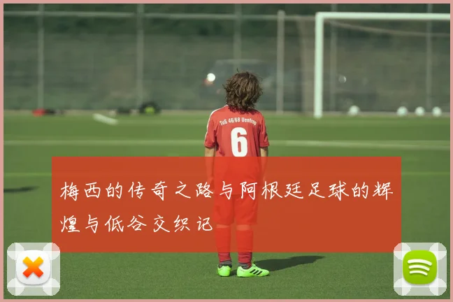梅西的传奇之路与阿根廷足球的辉煌与低谷交织记