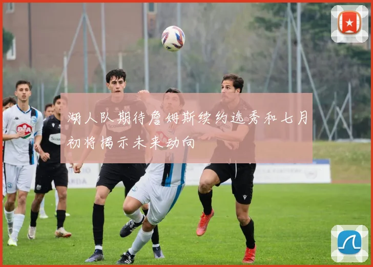 湖人队期待詹姆斯续约选秀和七月初将揭示未来动向