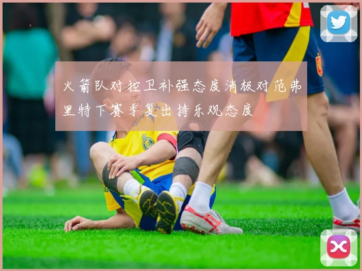 火箭队对控卫补强态度消极对范弗里特下赛季复出持乐观态度